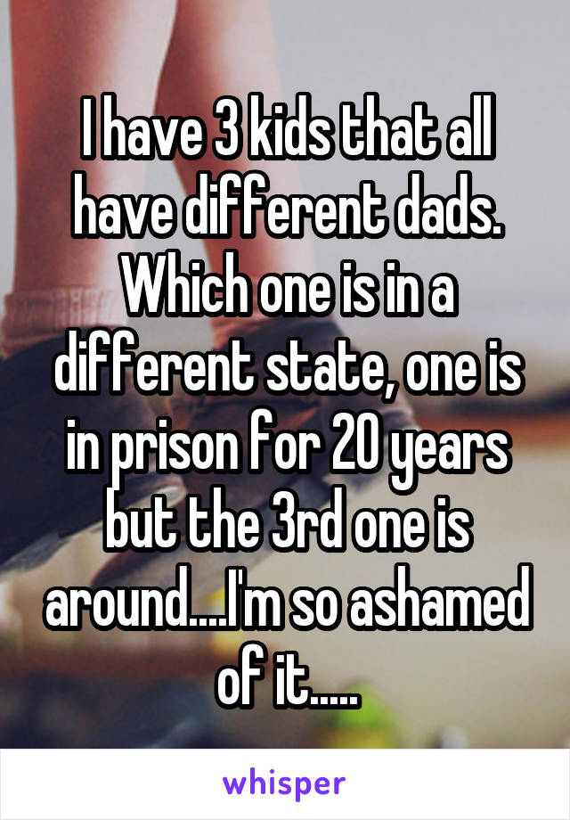 I have 3 kids that all have different dads. Which one is in a different state, one is in prison for 20 years but the 3rd one is around....I'm so ashamed of it.....