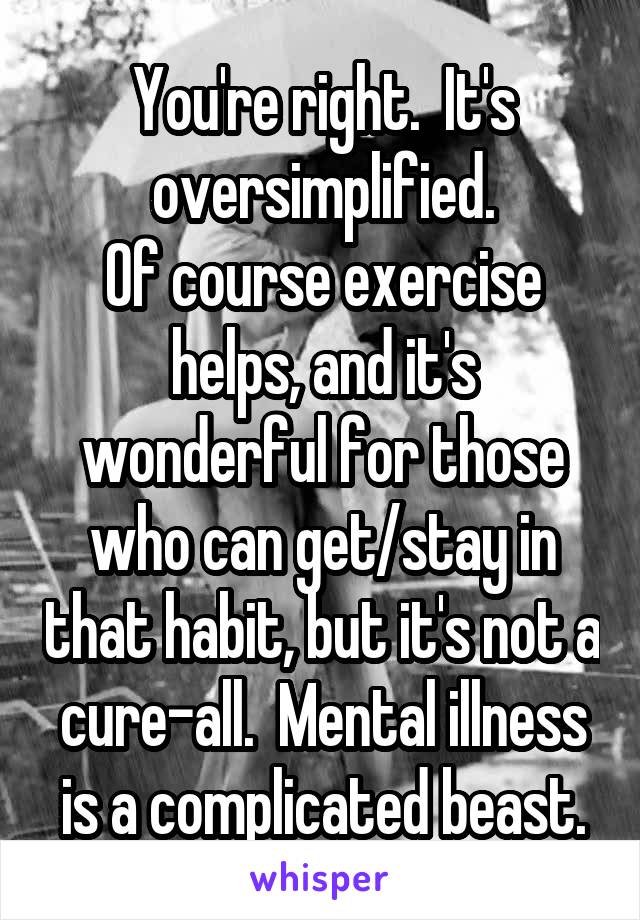 You're right.  It's oversimplified.
Of course exercise helps, and it's wonderful for those who can get/stay in that habit, but it's not a cure-all.  Mental illness is a complicated beast.