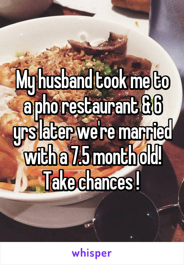 My husband took me to a pho restaurant & 6 yrs later we're married with a 7.5 month old!
Take chances ! 