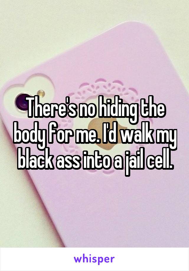 There's no hiding the body for me. I'd walk my black ass into a jail cell.