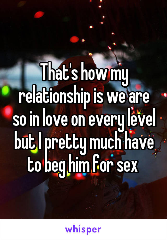 That's how my relationship is we are so in love on every level but I pretty much have to beg him for sex 