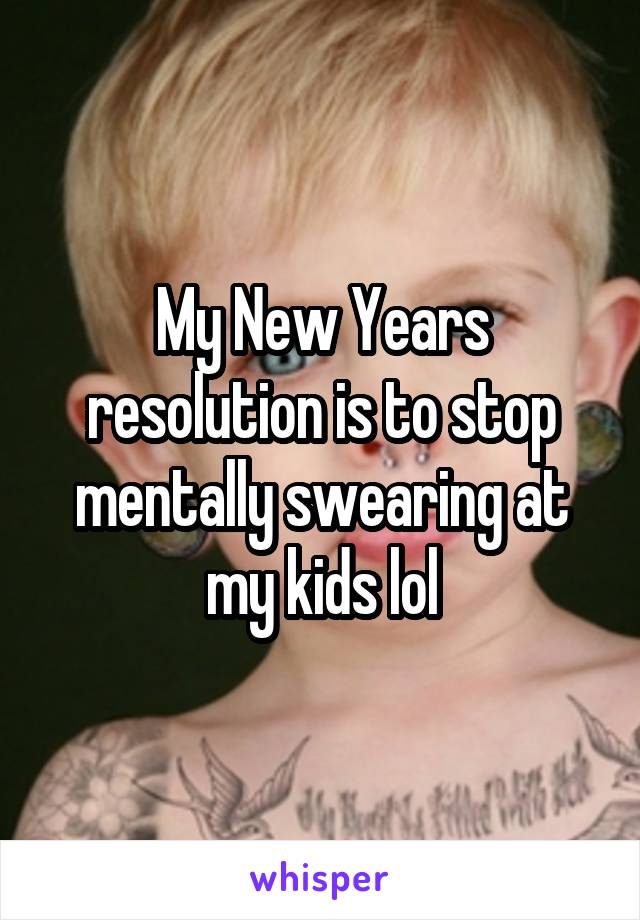 My New Years resolution is to stop mentally swearing at my kids lol