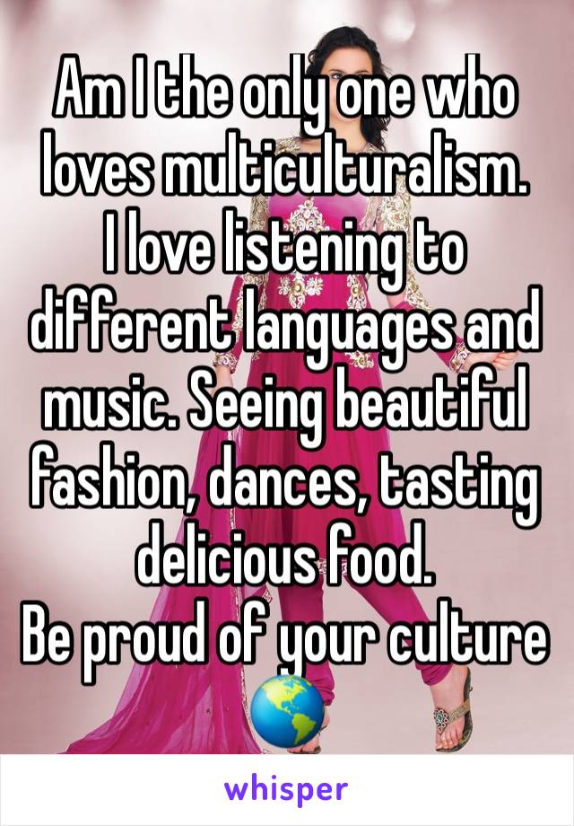 Am I the only one who loves multiculturalism.
I love listening to different languages and music. Seeing beautiful fashion, dances, tasting delicious food.
Be proud of your culture 🌎