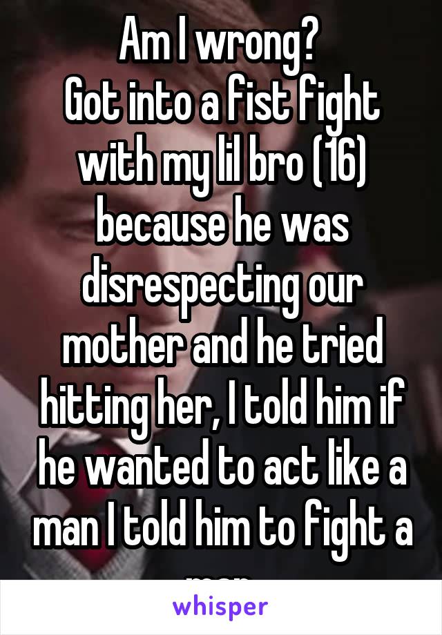 Am I wrong? 
Got into a fist fight with my lil bro (16) because he was disrespecting our mother and he tried hitting her, I told him if he wanted to act like a man I told him to fight a man 