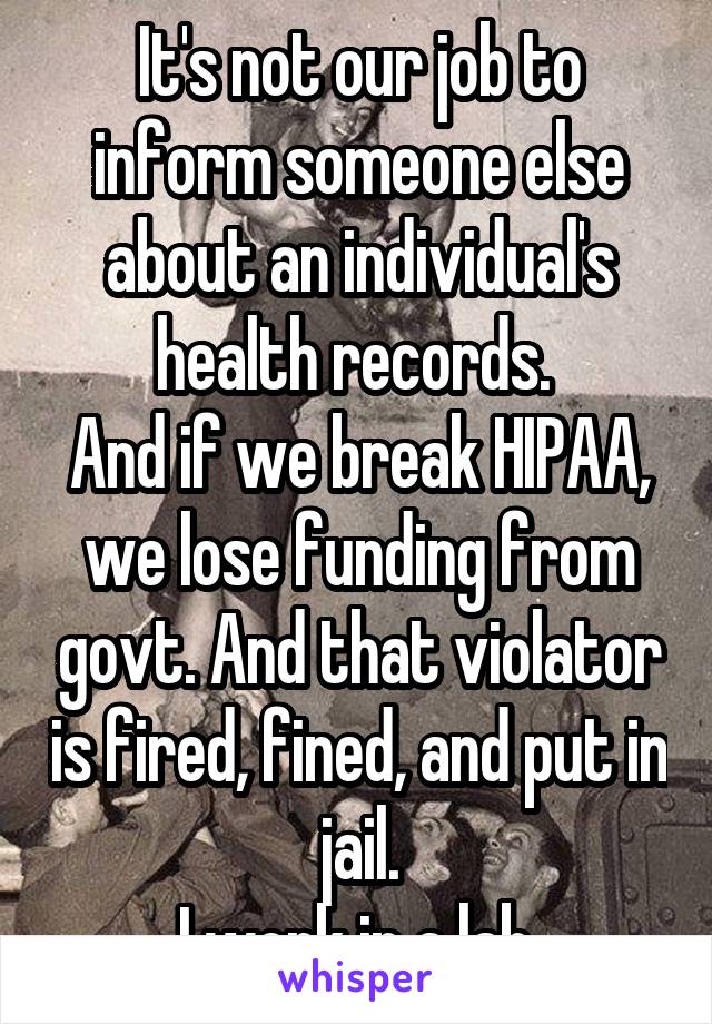 It's not our job to inform someone else about an individual's health records. 
And if we break HIPAA, we lose funding from govt. And that violator is fired, fined, and put in jail.
I work in a lab.