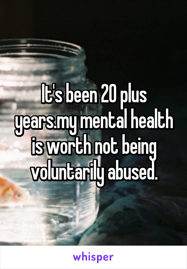 It's been 20 plus years.my mental health is worth not being voluntarily abused.