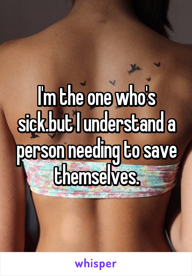 I'm the one who's sick.but I understand a person needing to save themselves.