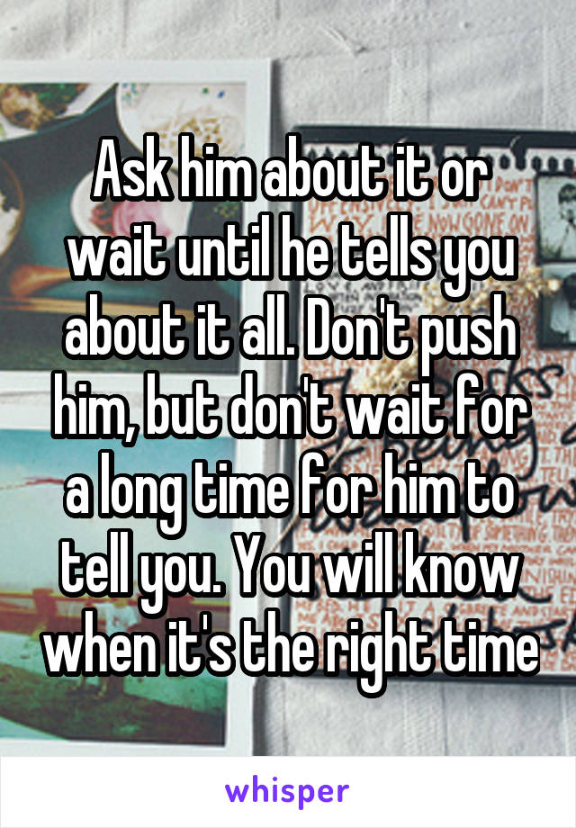 Ask him about it or wait until he tells you about it all. Don't push him, but don't wait for a long time for him to tell you. You will know when it's the right time