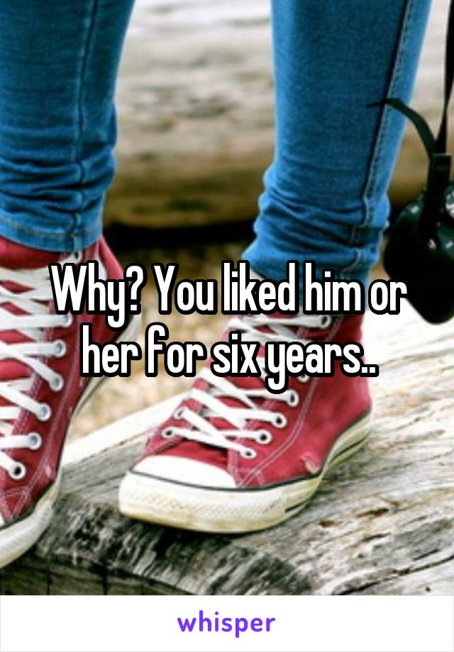 Why? You liked him or her for six years..