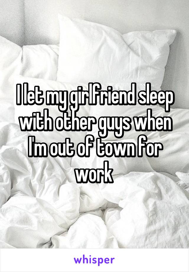 I let my girlfriend sleep with other guys when I'm out of town for work 