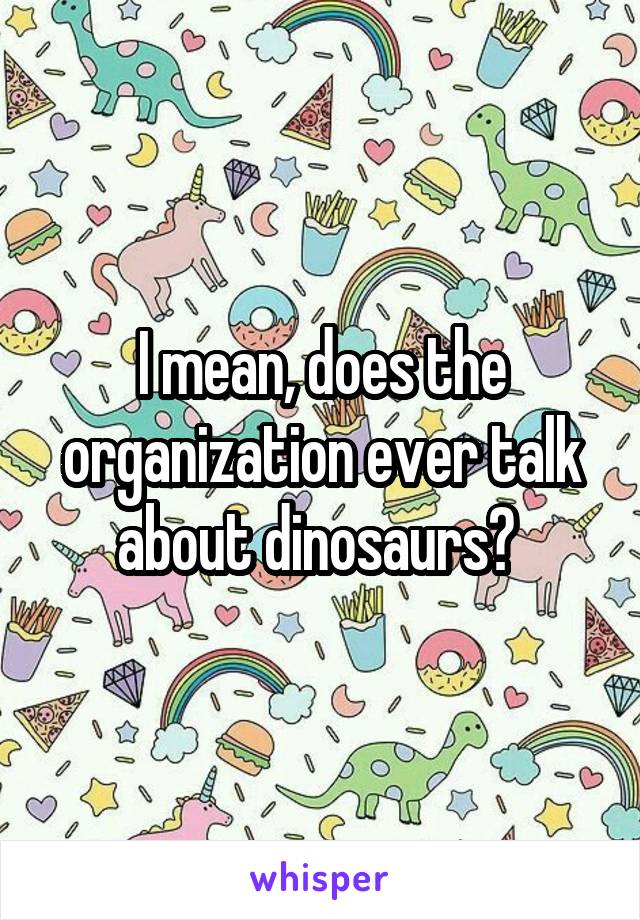 I mean, does the organization ever talk about dinosaurs? 