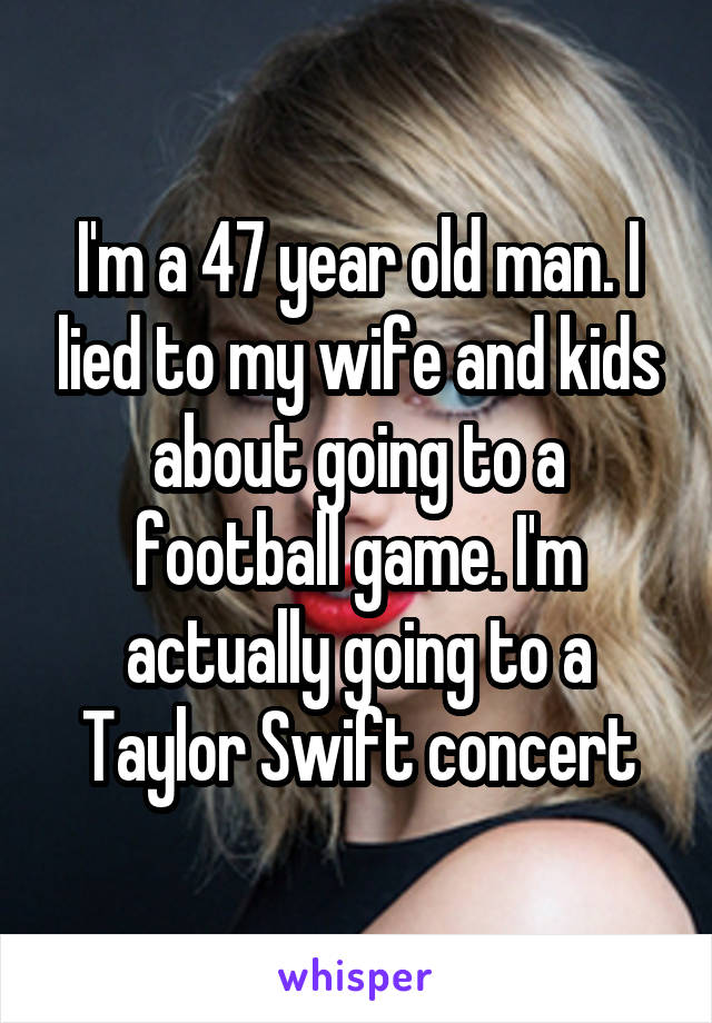 I'm a 47 year old man. I lied to my wife and kids about going to a football game. I'm actually going to a Taylor Swift concert