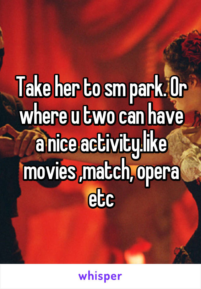 Take her to sm park. Or where u two can have a nice activity.like movies ,match, opera etc