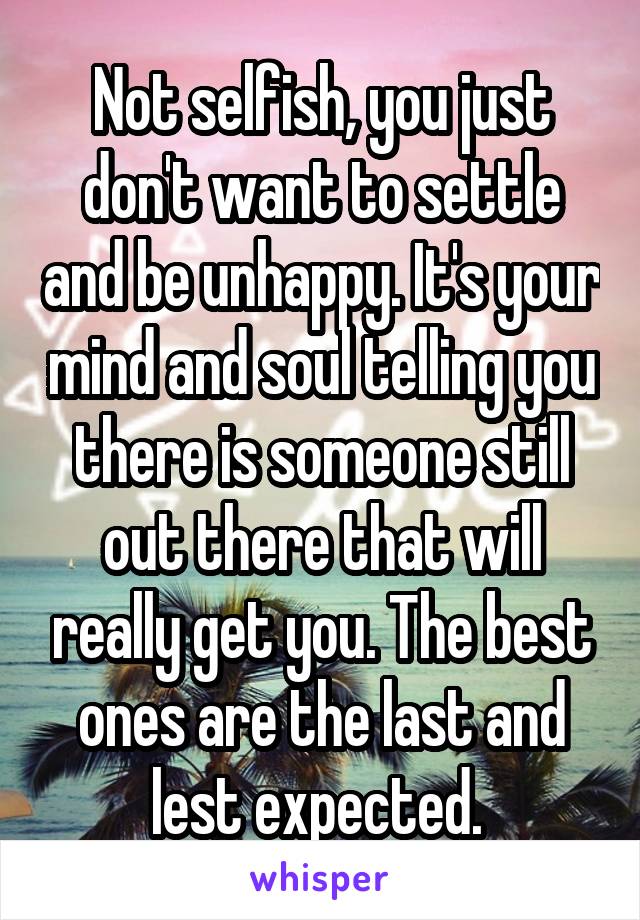 Not selfish, you just don't want to settle and be unhappy. It's your mind and soul telling you there is someone still out there that will really get you. The best ones are the last and lest expected. 