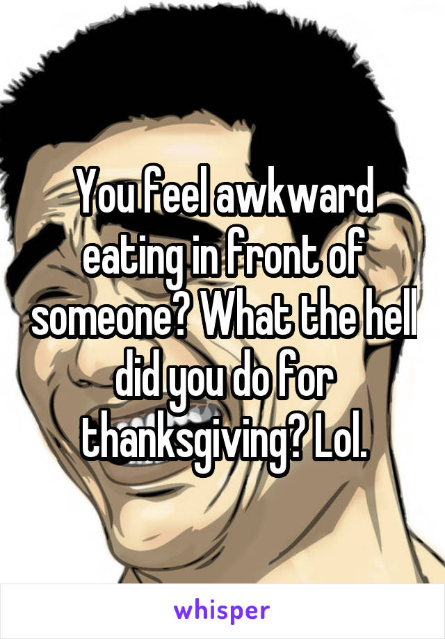 You feel awkward eating in front of someone? What the hell did you do for thanksgiving? Lol.