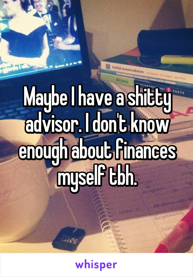 Maybe I have a shitty advisor. I don't know enough about finances myself tbh.