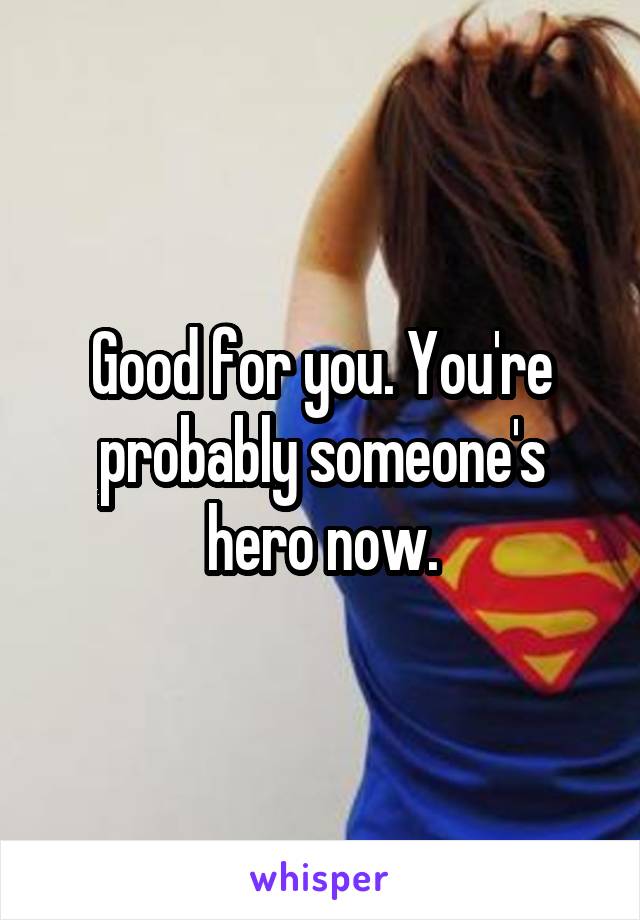 Good for you. You're probably someone's hero now.