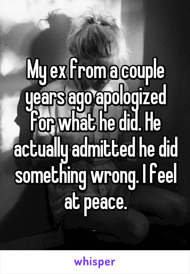 My ex from a couple years ago apologized for what he did. He actually admitted he did something wrong. I feel at peace.