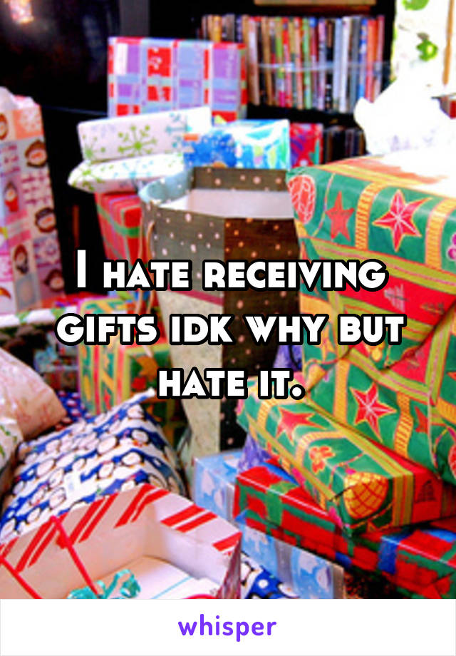 I hate receiving gifts idk why but hate it.
