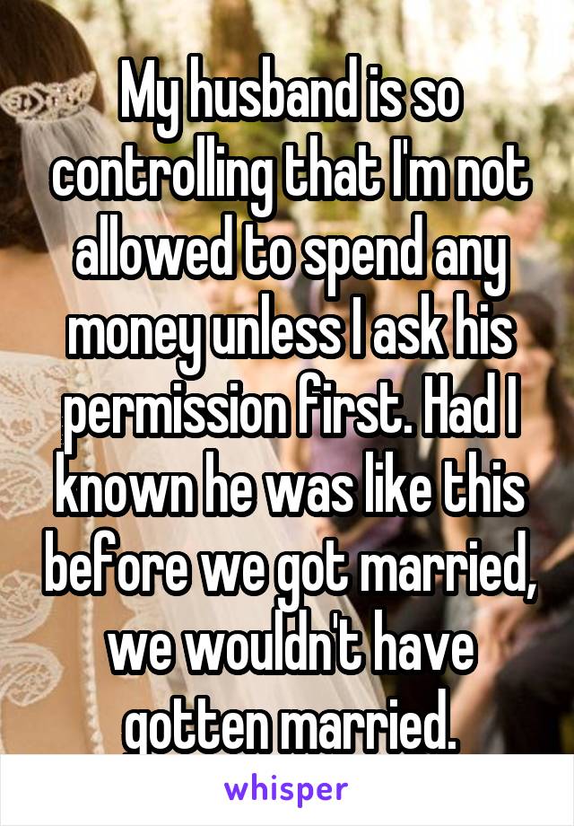 My husband is so controlling that I'm not allowed to spend any money unless I ask his permission first. Had I known he was like this before we got married, we wouldn't have gotten married.