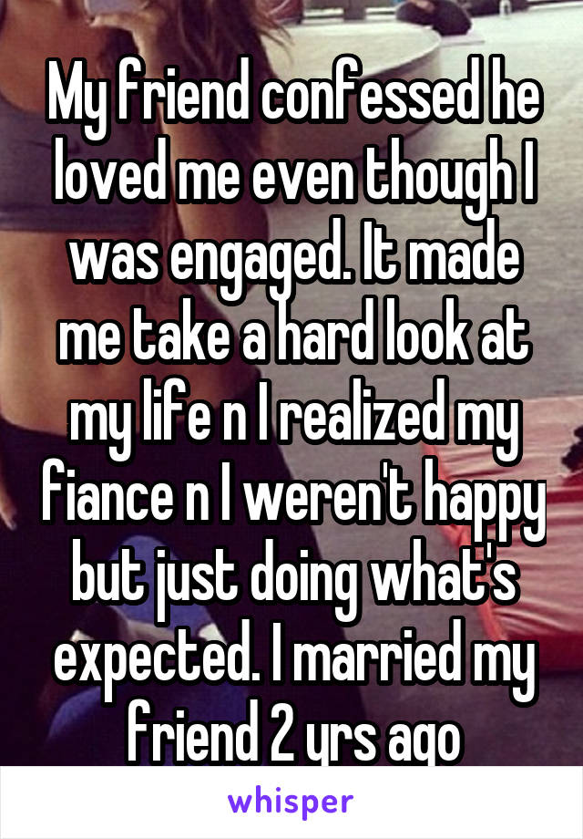 My friend confessed he loved me even though I was engaged. It made me take a hard look at my life n I realized my fiance n I weren't happy but just doing what's expected. I married my friend 2 yrs ago
