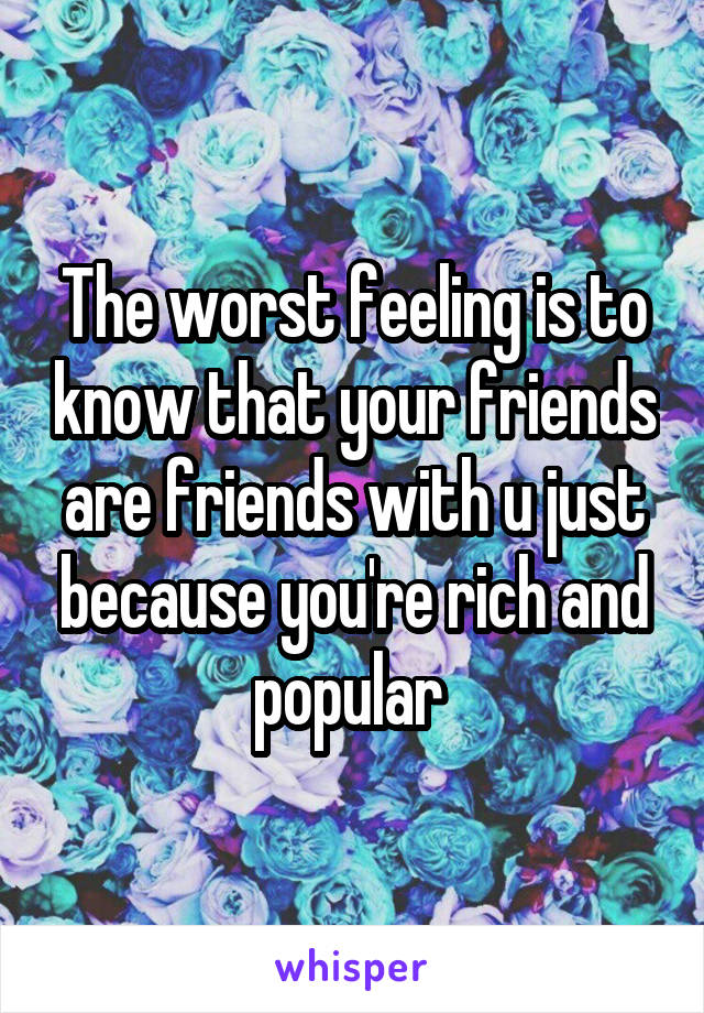 The worst feeling is to know that your friends are friends with u just because you're rich and popular 