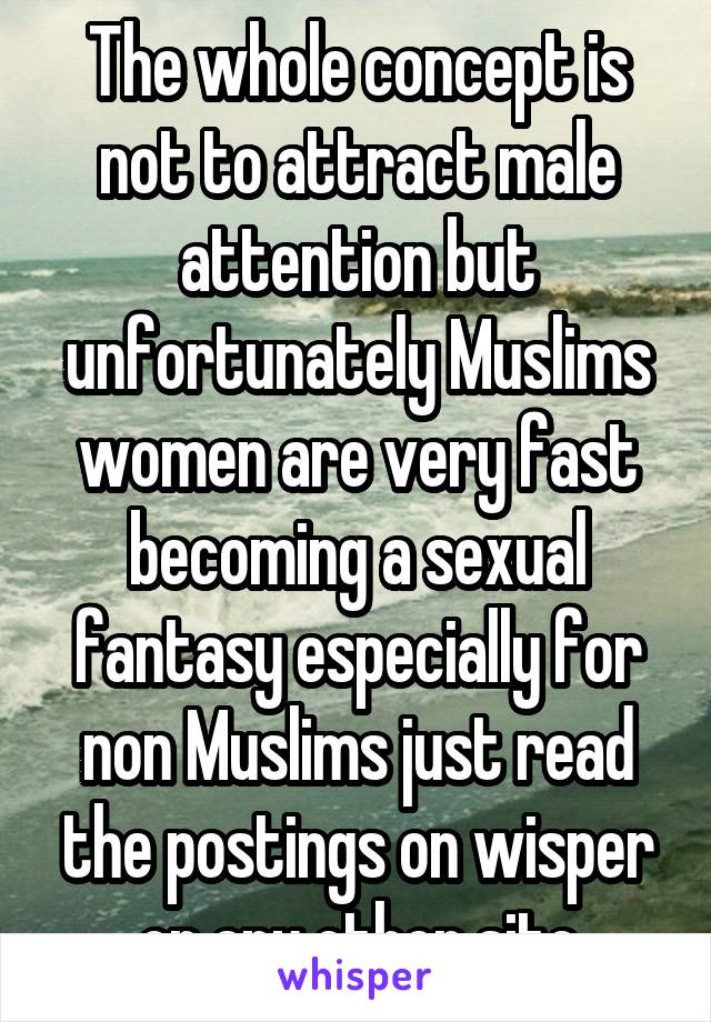 The whole concept is not to attract male attention but unfortunately Muslims women are very fast becoming a sexual fantasy especially for non Muslims just read the postings on wisper or any other site