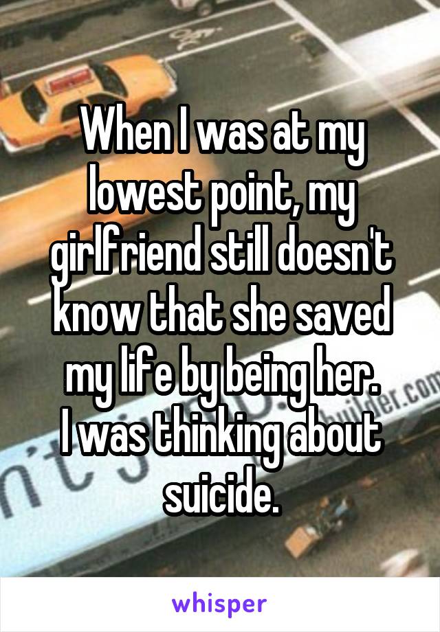 When I was at my lowest point, my girlfriend still doesn't know that she saved my life by being her.
I was thinking about suicide.