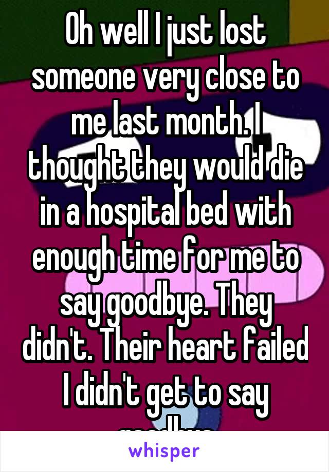 Oh well I just lost someone very close to me last month. I thought they would die in a hospital bed with enough time for me to say goodbye. They didn't. Their heart failed I didn't get to say goodbye