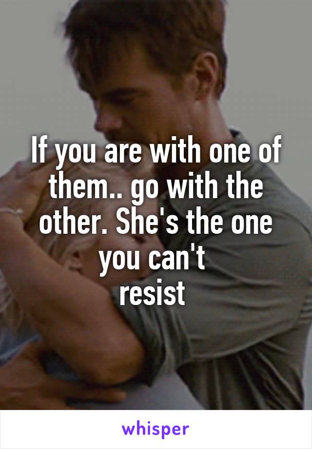 If you are with one of them.. go with the other. She's the one you can't 
resist 
