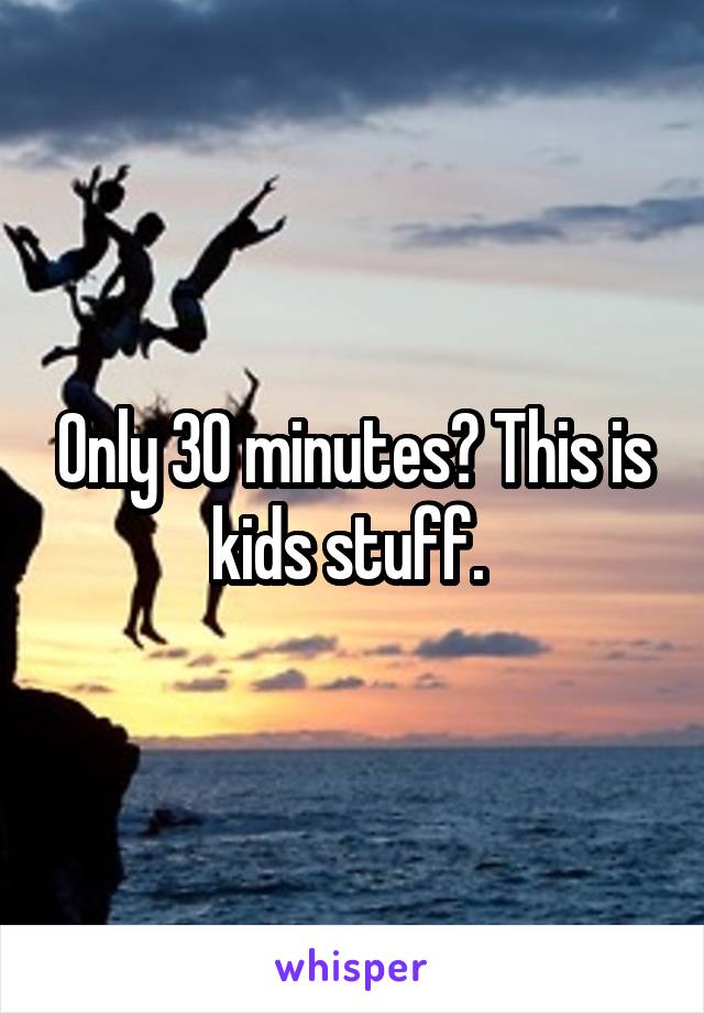 Only 30 minutes? This is kids stuff. 