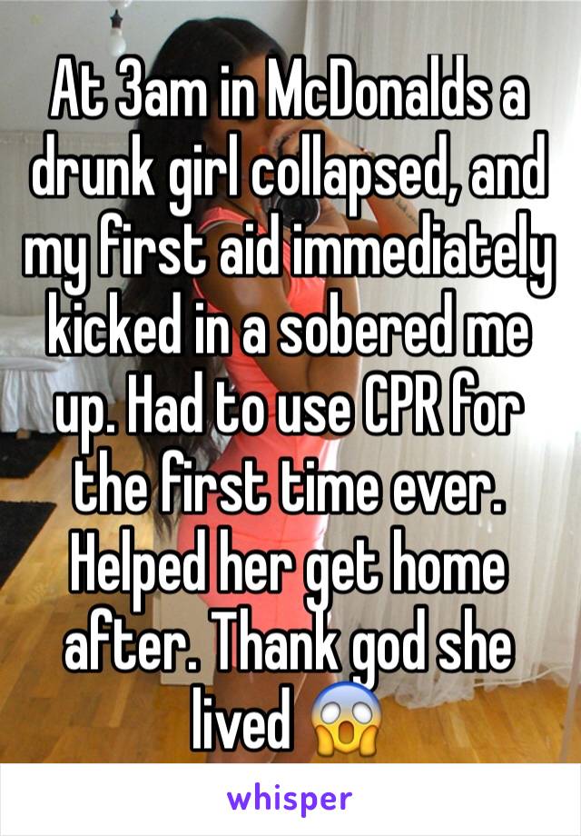 At 3am in McDonalds a drunk girl collapsed, and my first aid immediately kicked in a sobered me up. Had to use CPR for the first time ever. Helped her get home after. Thank god she lived 😱