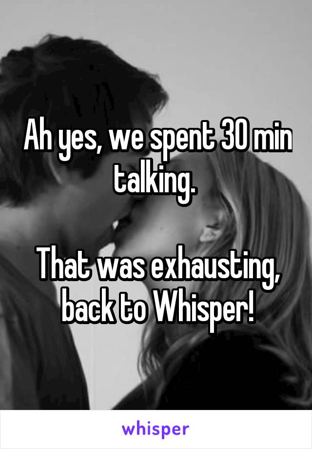 Ah yes, we spent 30 min talking. 

That was exhausting, back to Whisper!