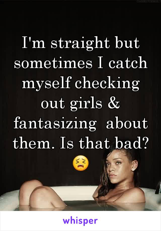 I'm straight but  sometimes I catch myself checking out girls & fantasizing  about them. Is that bad?😣