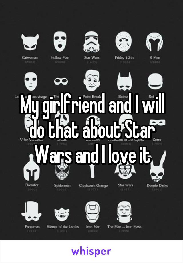 My girlfriend and I will do that about Star Wars and I love it