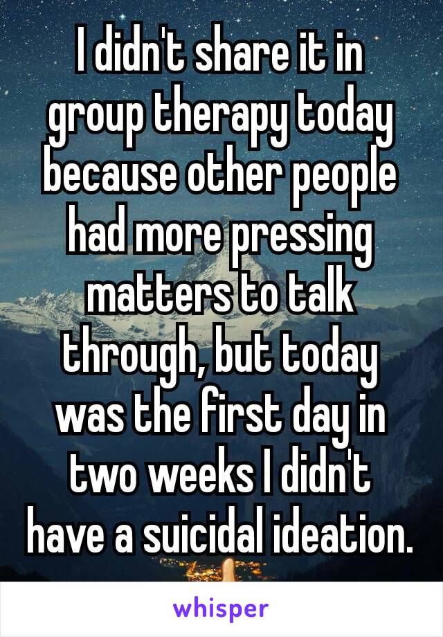 I didn't share it in group therapy today because other people had more pressing matters to talk through, but today was the first day in two weeks I didn't have a suicidal ideation.
👍