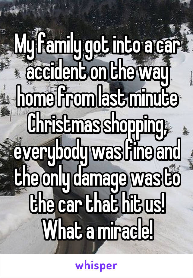My family got into a car accident on the way home from last minute Christmas shopping, everybody was fine and the only damage was to the car that hit us! What a miracle!