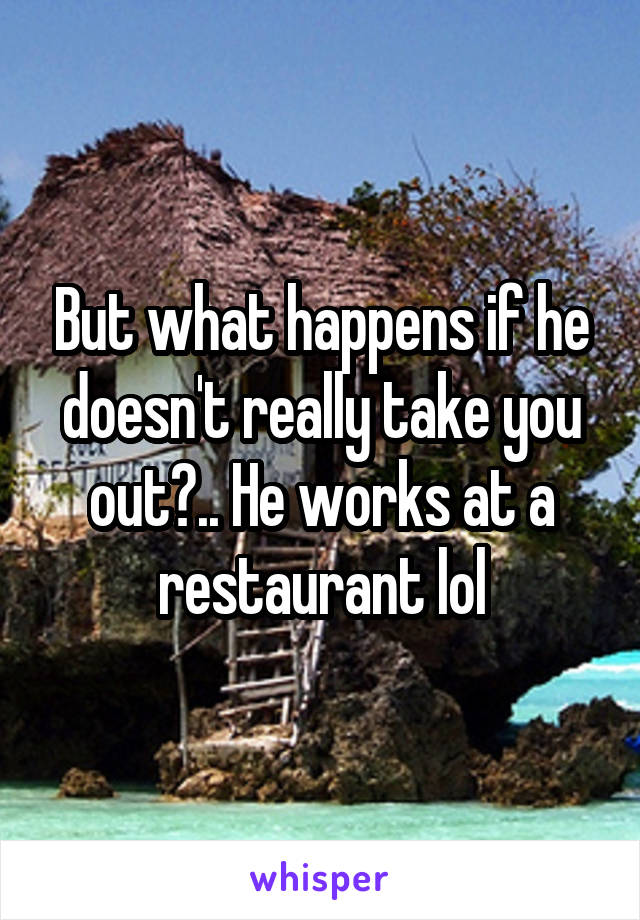 But what happens if he doesn't really take you out?.. He works at a restaurant lol