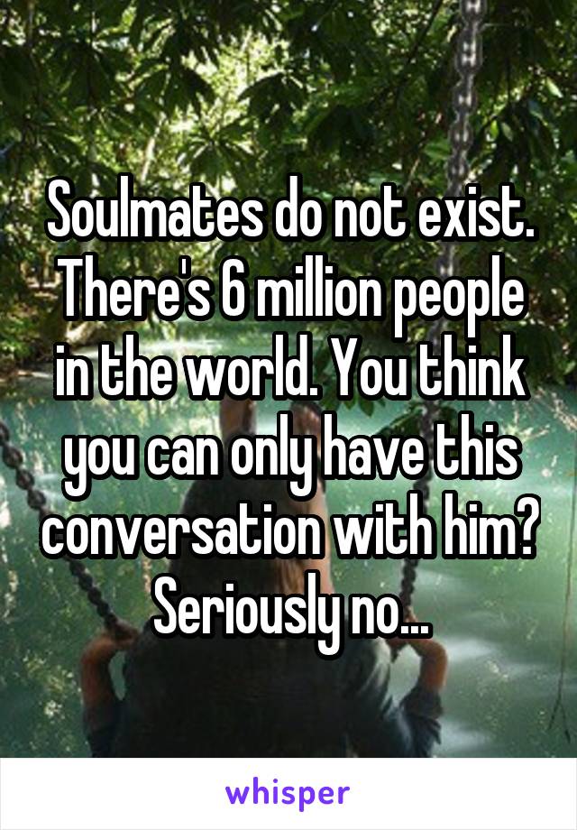 Soulmates do not exist. There's 6 million people in the world. You think you can only have this conversation with him? Seriously no...