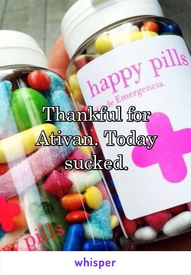 Thankful for Ativan. Today sucked.