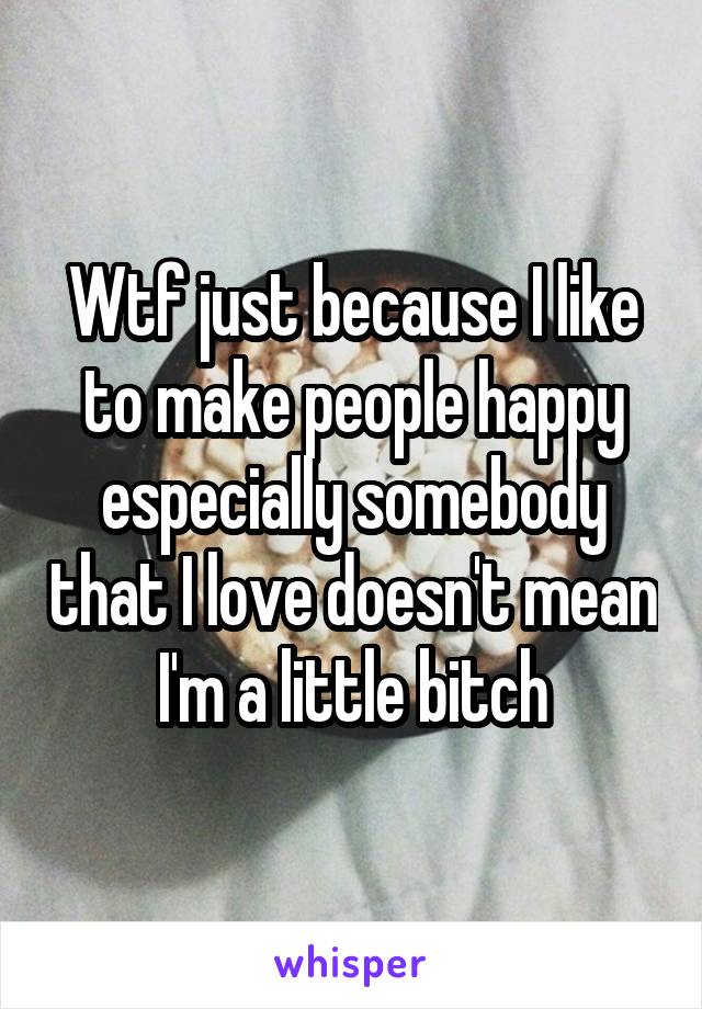 Wtf just because I like to make people happy especially somebody that I love doesn't mean I'm a little bitch