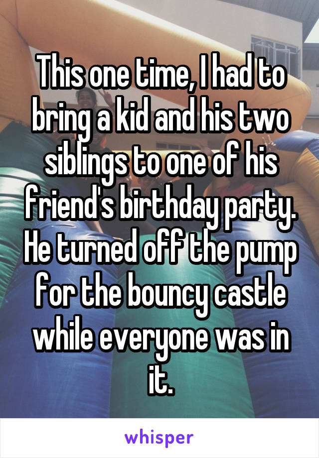 This one time, I had to bring a kid and his two siblings to one of his friend's birthday party. He turned off the pump for the bouncy castle while everyone was in it.