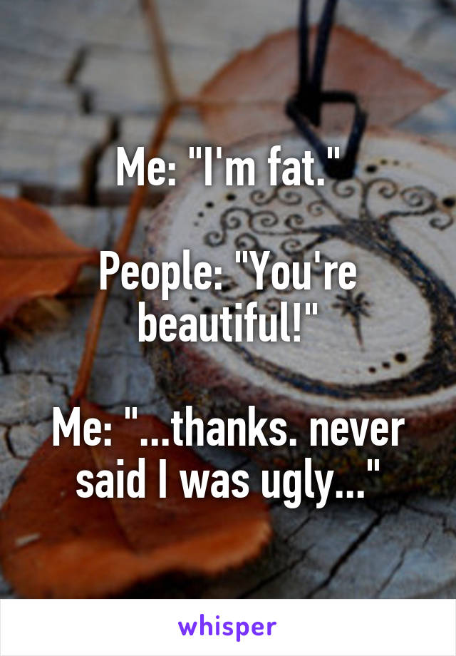 Me: "I'm fat."

People: "You're beautiful!"

Me: "...thanks. never said I was ugly..."