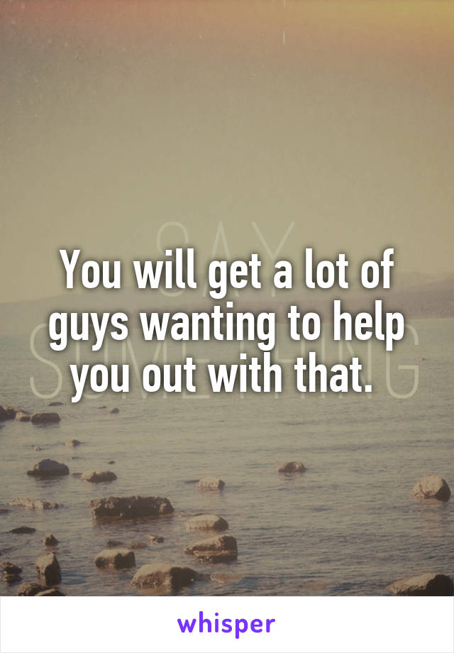 You will get a lot of guys wanting to help you out with that. 