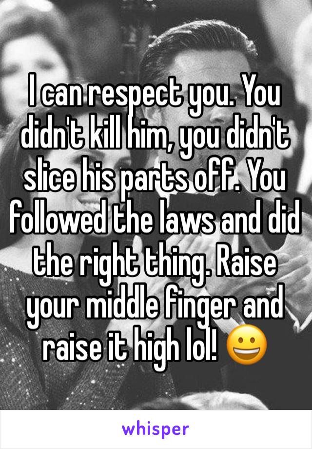 I can respect you. You didn't kill him, you didn't slice his parts off. You followed the laws and did the right thing. Raise your middle finger and raise it high lol! 😀