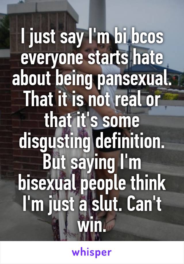 I just say I'm bi bcos everyone starts hate about being pansexual. That it is not real or that it's some disgusting definition. But saying I'm bisexual people think I'm just a slut. Can't win.