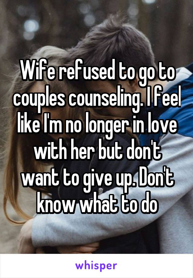 Wife refused to go to couples counseling. I feel like I'm no longer in love with her but don't want to give up. Don't know what to do
