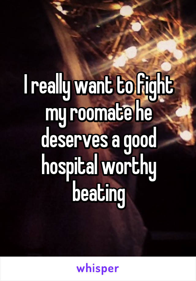 I really want to fight my roomate he deserves a good hospital worthy beating