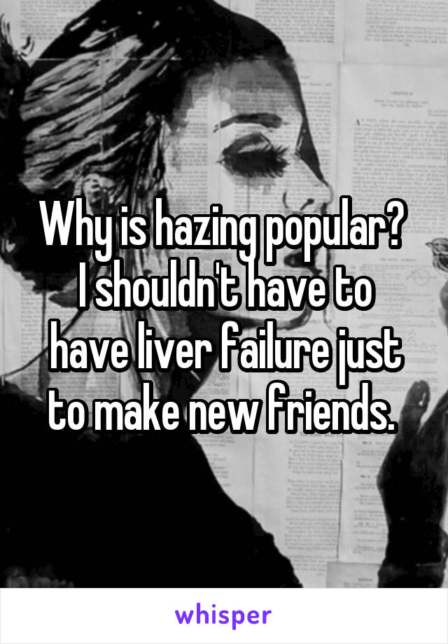 Why is hazing popular? 
I shouldn't have to have liver failure just to make new friends. 
