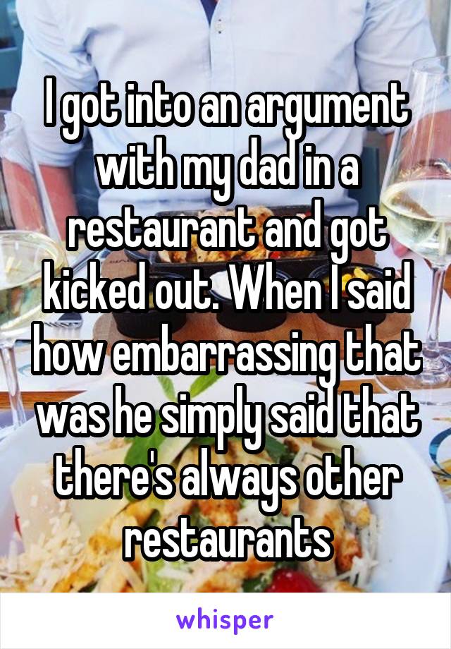 I got into an argument with my dad in a restaurant and got kicked out. When I said how embarrassing that was he simply said that there's always other restaurants